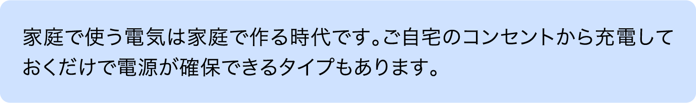 家庭で使う電気は家庭で作る時代です。ご自宅のコンセントから充電しておくだけで電源が確保できるタイプもあります。